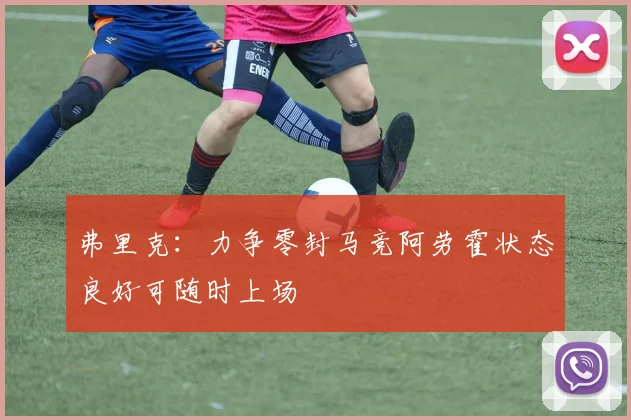 弗里克：力争零封马竞阿劳霍状态良好可随时上场