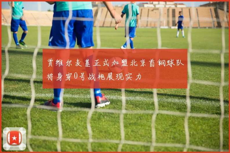 贾维尔麦基正式加盟北京首钢球队将身穿0号战袍展现实力