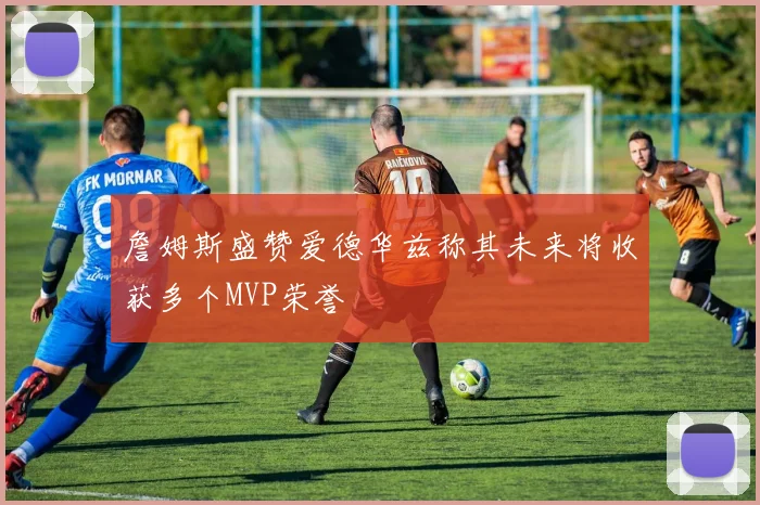 詹姆斯盛赞爱德华兹称其未来将收获多个MVP荣誉