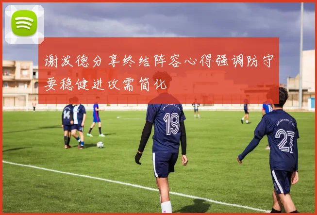 谢泼德分享终结阵容心得强调防守要稳健进攻需简化