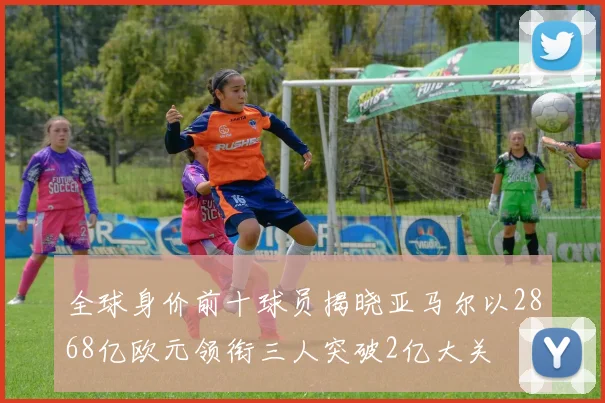 全球身价前十球员揭晓亚马尔以2868亿欧元领衔三人突破2亿大关