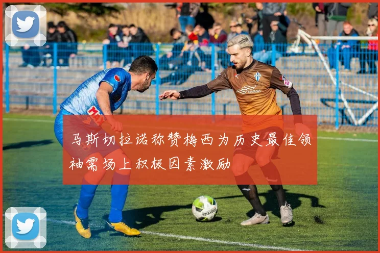 马斯切拉诺称赞梅西为历史最佳领袖需场上积极因素激励
