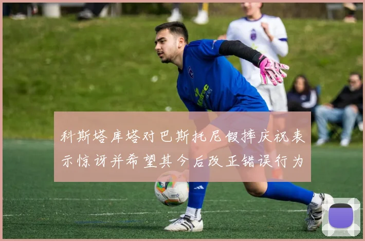 科斯塔库塔对巴斯托尼假摔庆祝表示惊讶并希望其今后改正错误行为