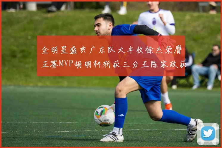 全明星盛典广东队大丰收徐杰荣膺正赛MVP胡明轩斩获三分王陈家政获星锐MVP